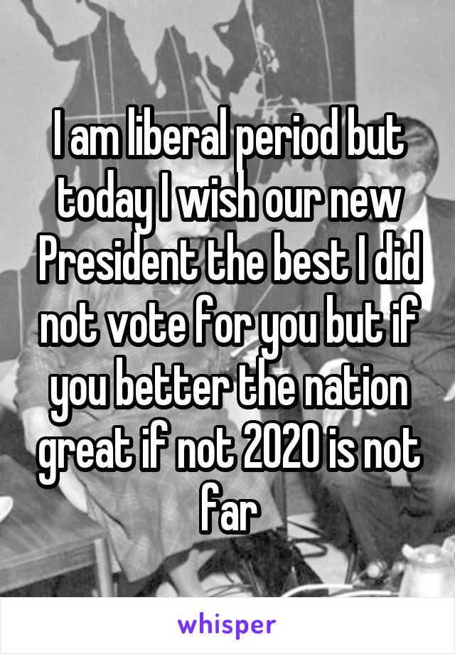 I am liberal period but today I wish our new President the best I did not vote for you but if you better the nation great if not 2020 is not far