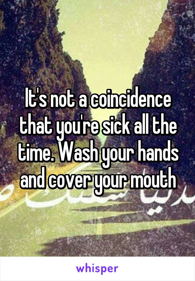 It's not a coincidence that you're sick all the time. Wash your hands and cover your mouth