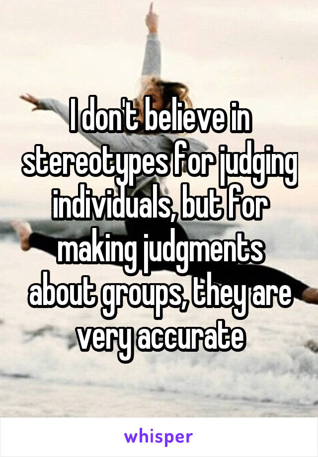 I don't believe in stereotypes for judging individuals, but for making judgments about groups, they are very accurate