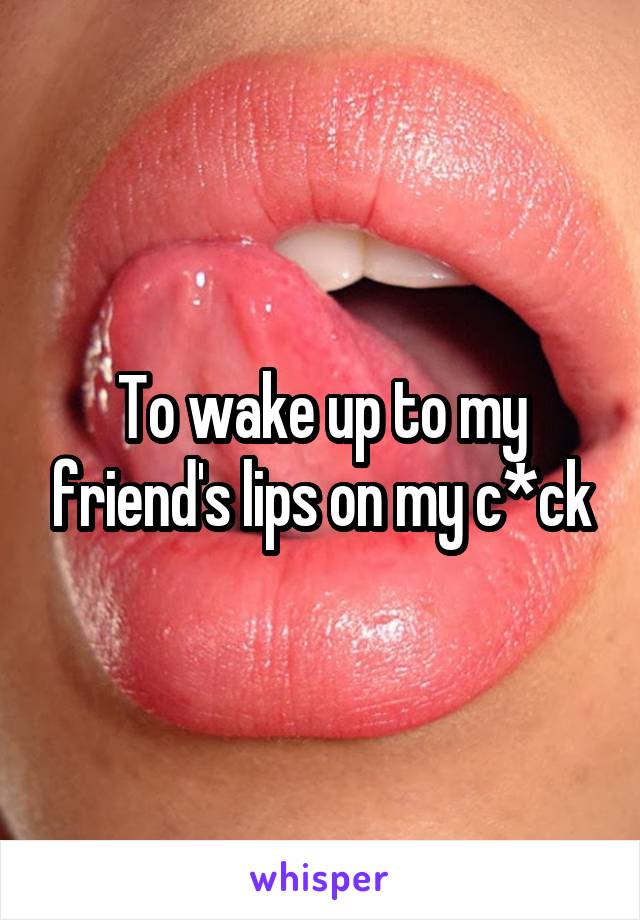 To wake up to my friend's lips on my c*ck