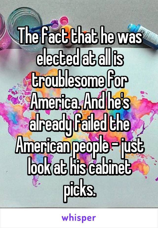 The fact that he was elected at all is troublesome for America. And he's already failed the American people - just look at his cabinet picks.