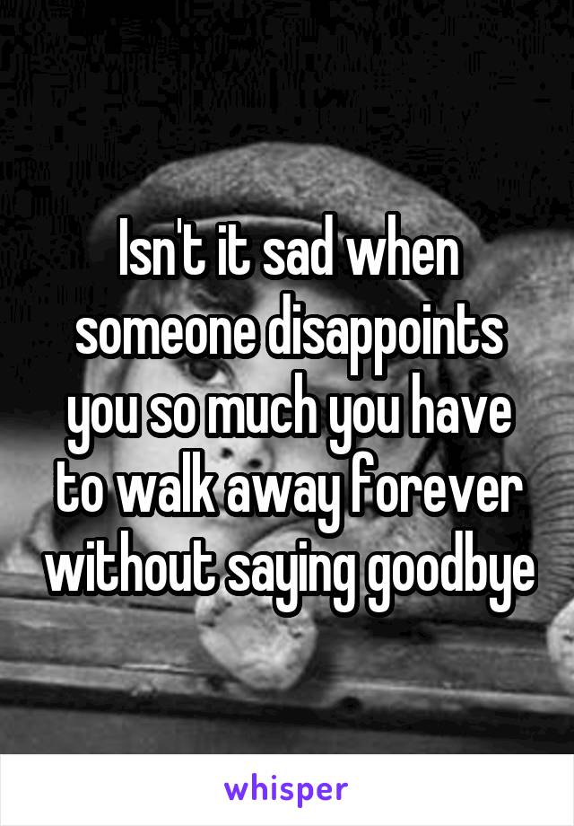 Isn't it sad when someone disappoints you so much you have to walk away forever without saying goodbye