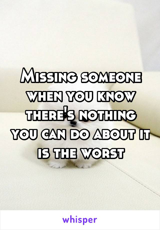 Missing someone when you know there's nothing you can do about it is the worst