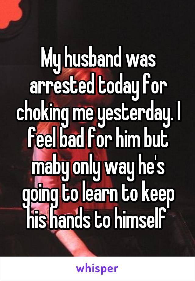 My husband was arrested today for choking me yesterday. I feel bad for him but maby only way he's going to learn to keep his hands to himself 