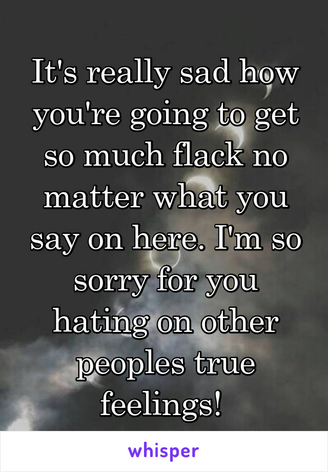 It's really sad how you're going to get so much flack no matter what you say on here. I'm so sorry for you hating on other peoples true feelings! 