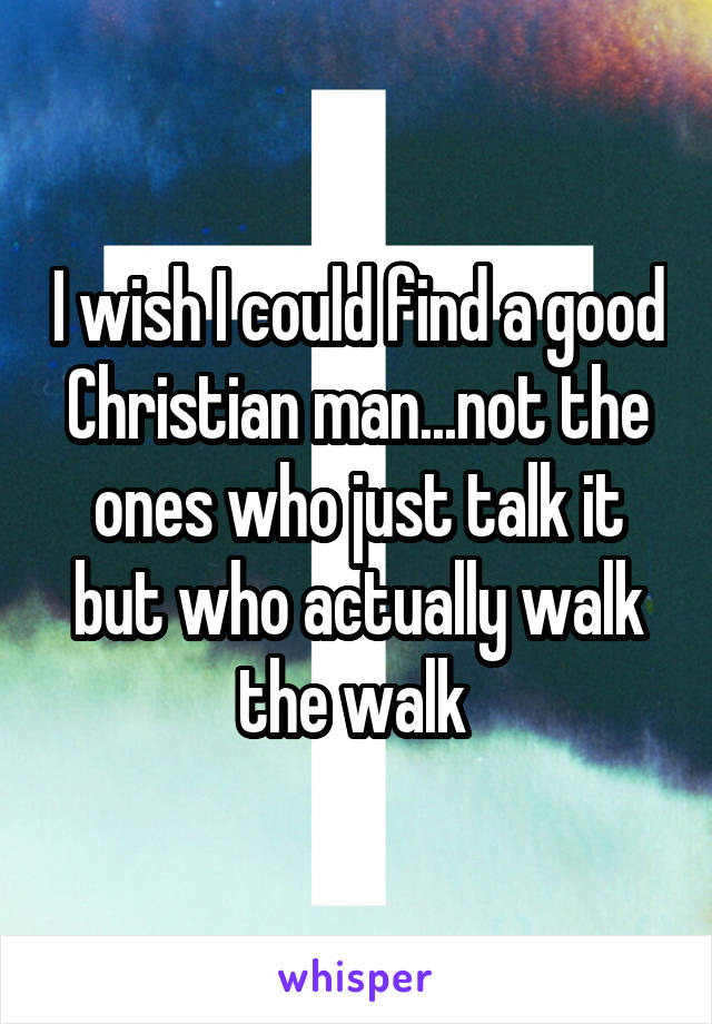 I wish I could find a good Christian man...not the ones who just talk it but who actually walk the walk 