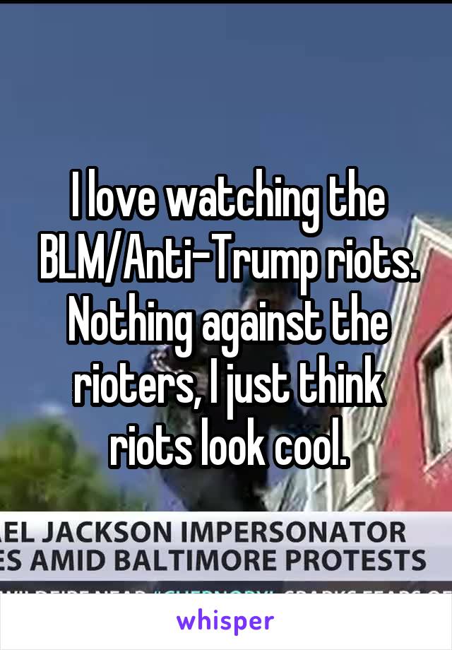 I love watching the BLM/Anti-Trump riots. Nothing against the rioters, I just think riots look cool.