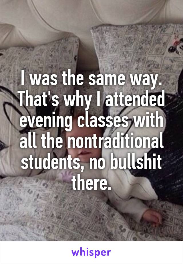 I was the same way. That's why I attended evening classes with all the nontraditional students, no bullshit there.