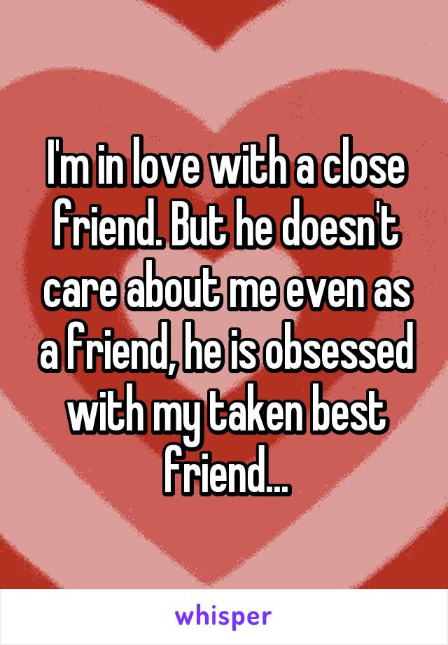 I'm in love with a close friend. But he doesn't care about me even as a friend, he is obsessed with my taken best friend...