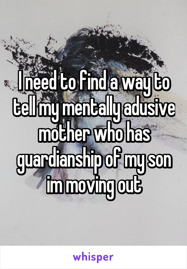 I need to find a way to tell my mentally adusive mother who has guardianship of my son im moving out