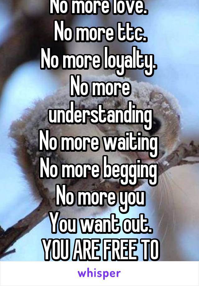 No more love. 
No more ttc.
No more loyalty. 
No more understanding
No more waiting 
No more begging 
No more you
You want out.
YOU ARE FREE TO LEAVE