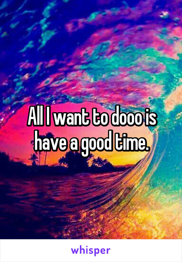 All I want to dooo is have a good time.