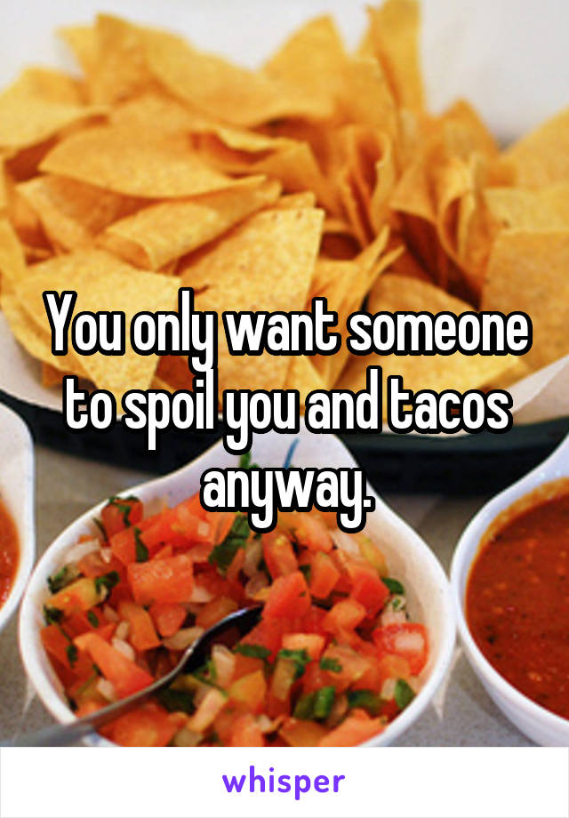 You only want someone to spoil you and tacos anyway.