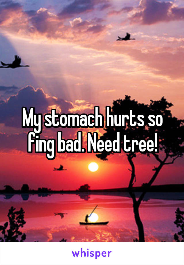 My stomach hurts so fing bad. Need tree!