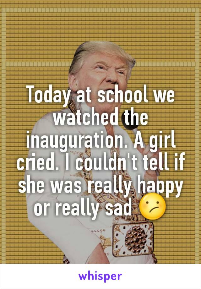 Today at school we watched the inauguration. A girl cried. I couldn't tell if she was really happy or really sad 😕