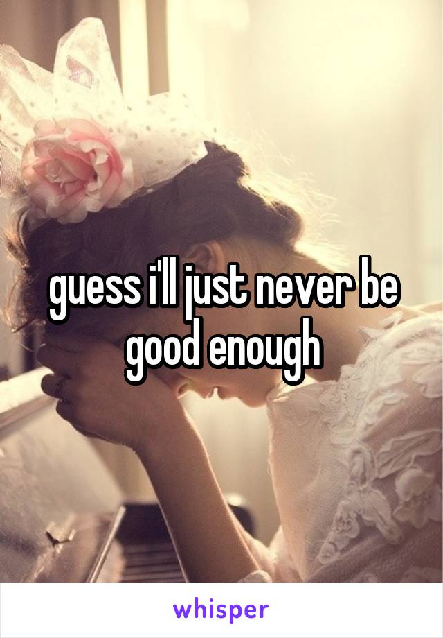 guess i'll just never be good enough