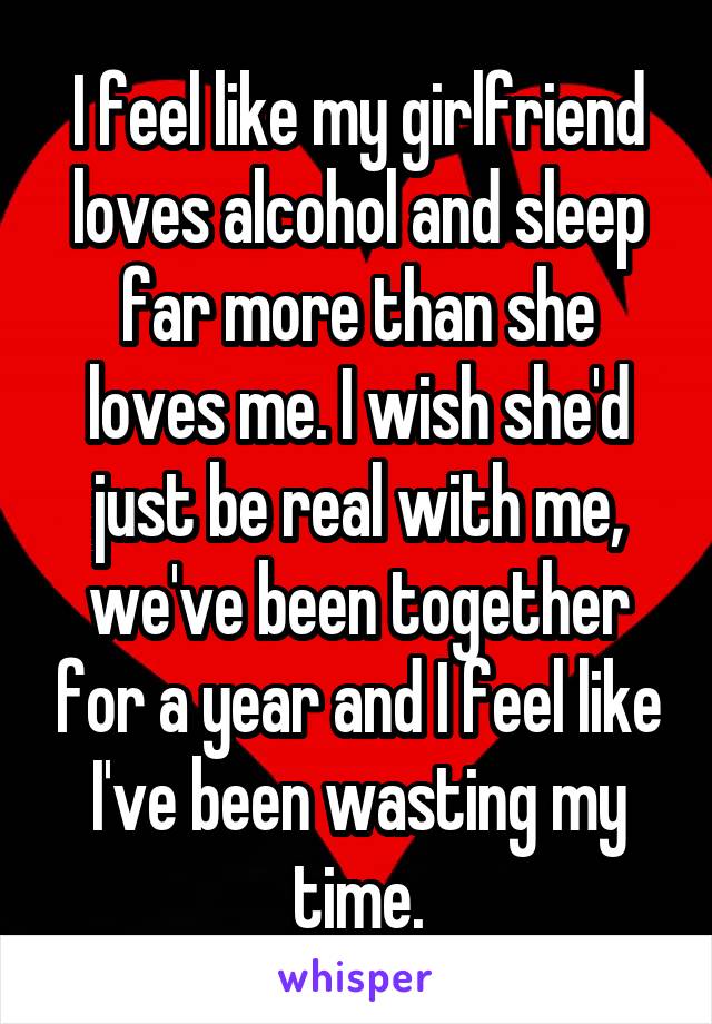 I feel like my girlfriend loves alcohol and sleep far more than she loves me. I wish she'd just be real with me, we've been together for a year and I feel like I've been wasting my time.