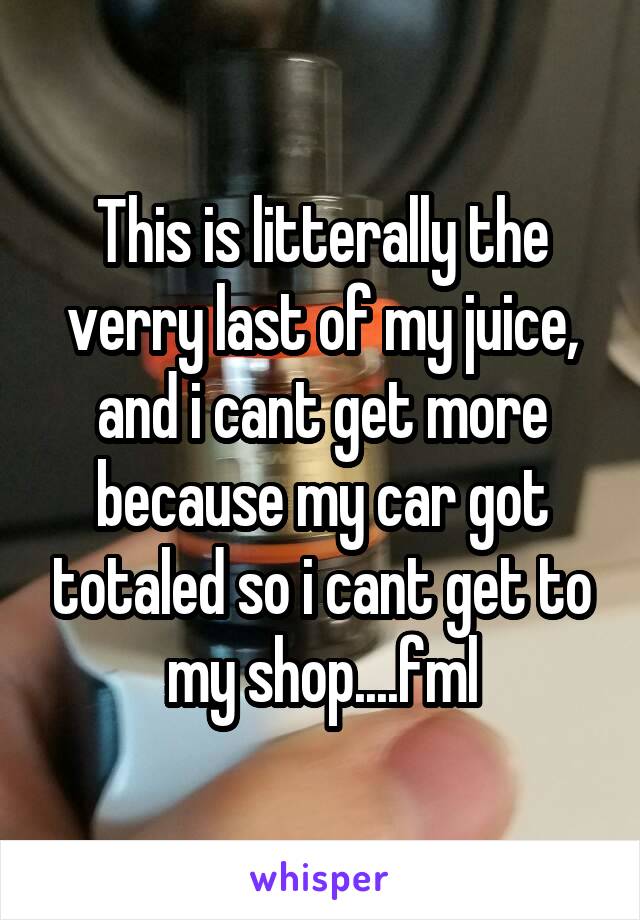 This is litterally the verry last of my juice, and i cant get more because my car got totaled so i cant get to my shop....fml