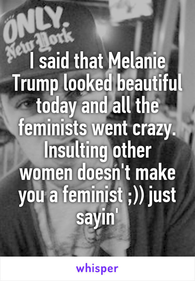 I said that Melanie Trump looked beautiful today and all the feminists went crazy.
Insulting other women doesn't make you a feminist ;)) just sayin'