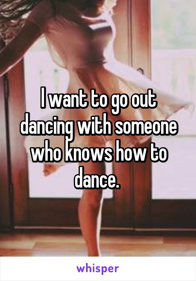 I want to go out dancing with someone who knows how to dance. 