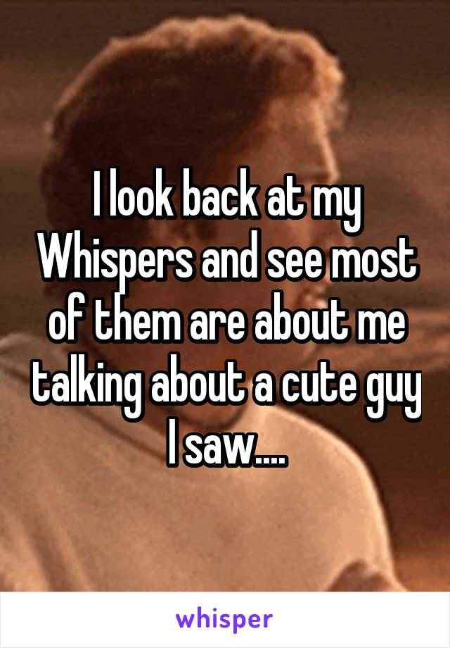 I look back at my Whispers and see most of them are about me talking about a cute guy I saw....