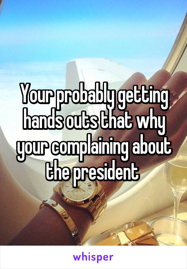 Your probably getting hands outs that why your complaining about the president 