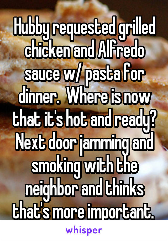 Hubby requested grilled chicken and Alfredo sauce w/ pasta for dinner.  Where is now that it's hot and ready? Next door jamming and smoking with the neighbor and thinks that's more important. 