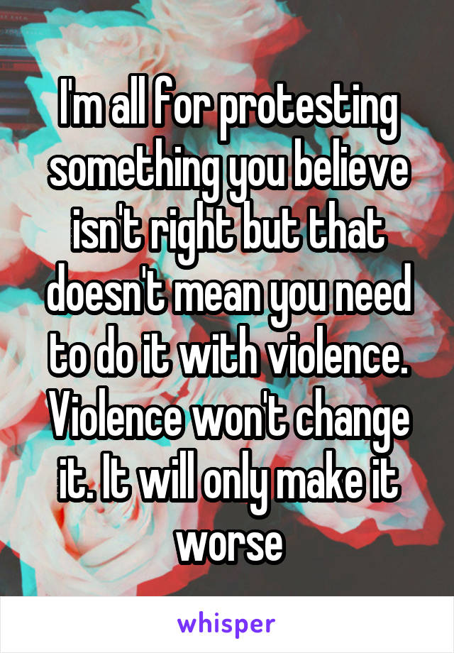 I'm all for protesting something you believe isn't right but that doesn't mean you need to do it with violence. Violence won't change it. It will only make it worse