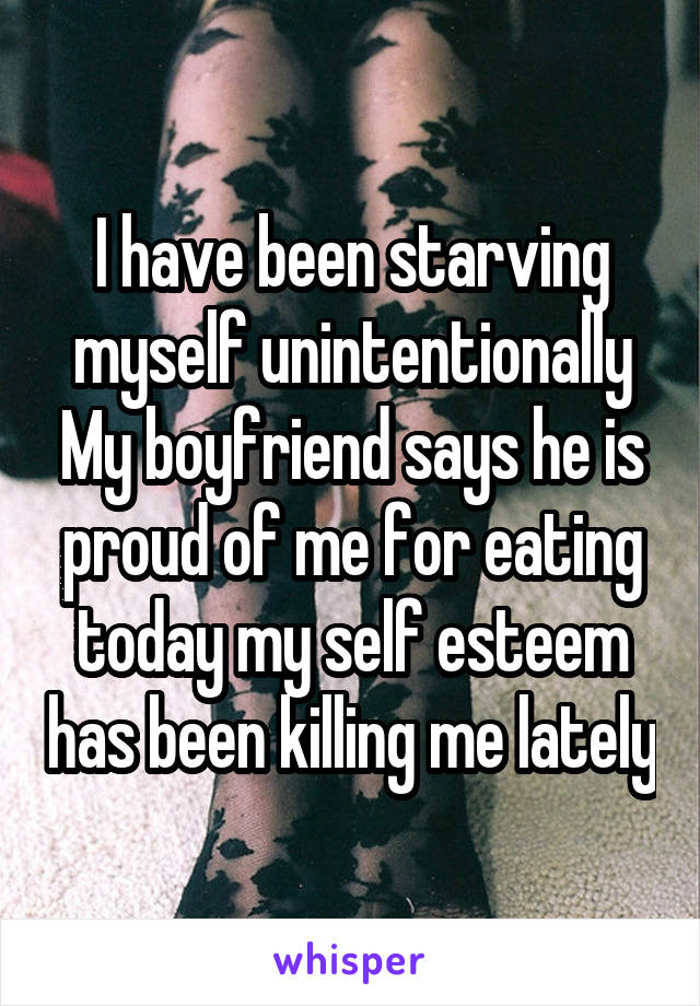 I have been starving myself unintentionally My boyfriend says he is proud of me for eating today my self esteem has been killing me lately