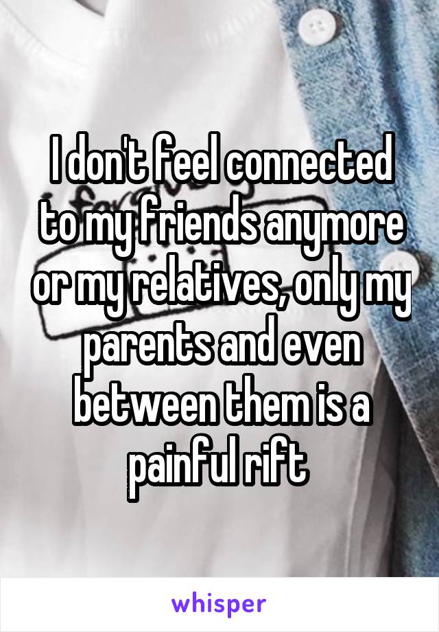 I don't feel connected to my friends anymore or my relatives, only my parents and even between them is a painful rift 