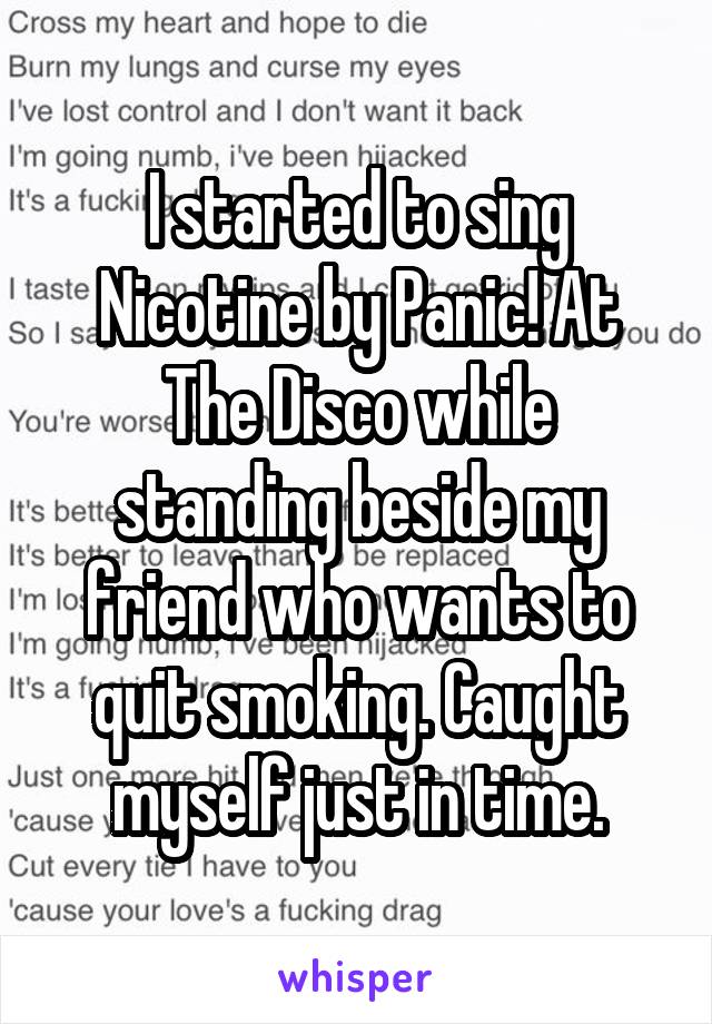 I started to sing Nicotine by Panic! At The Disco while standing beside my friend who wants to quit smoking. Caught myself just in time.