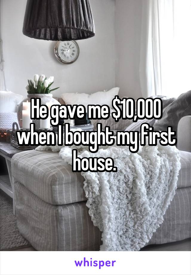 He gave me $10,000 when I bought my first house. 