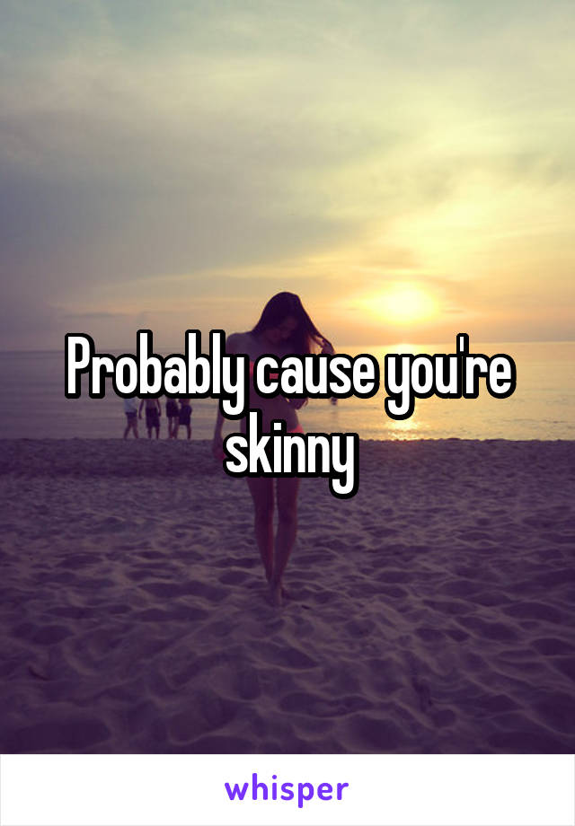 Probably cause you're skinny