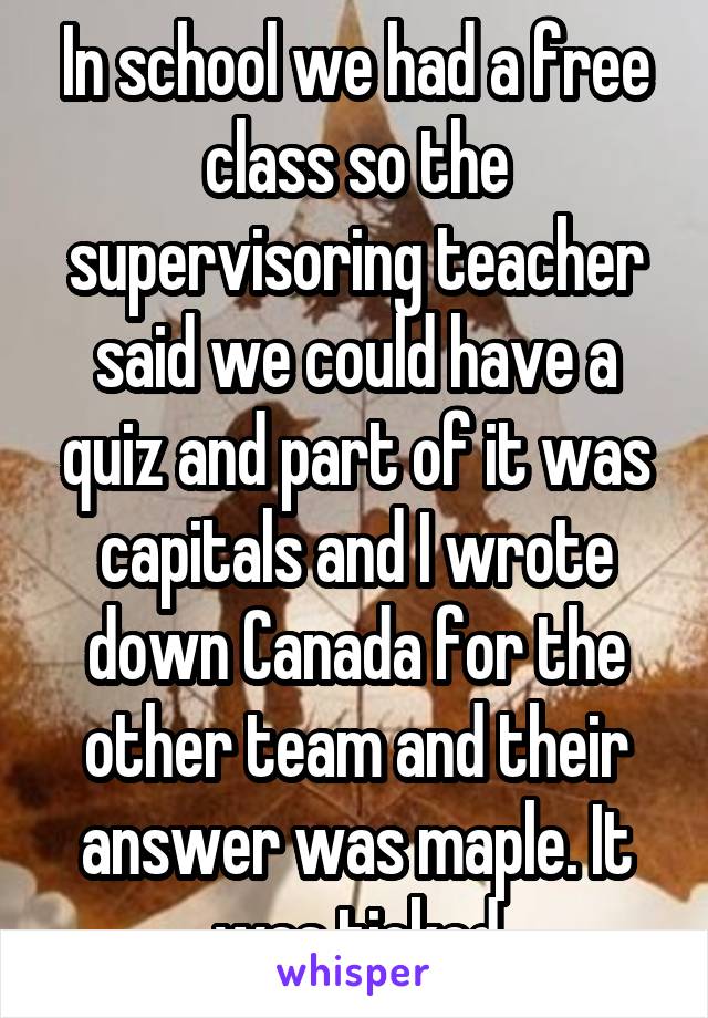 In school we had a free class so the supervisoring teacher said we could have a quiz and part of it was capitals and I wrote down Canada for the other team and their answer was maple. It was ticked