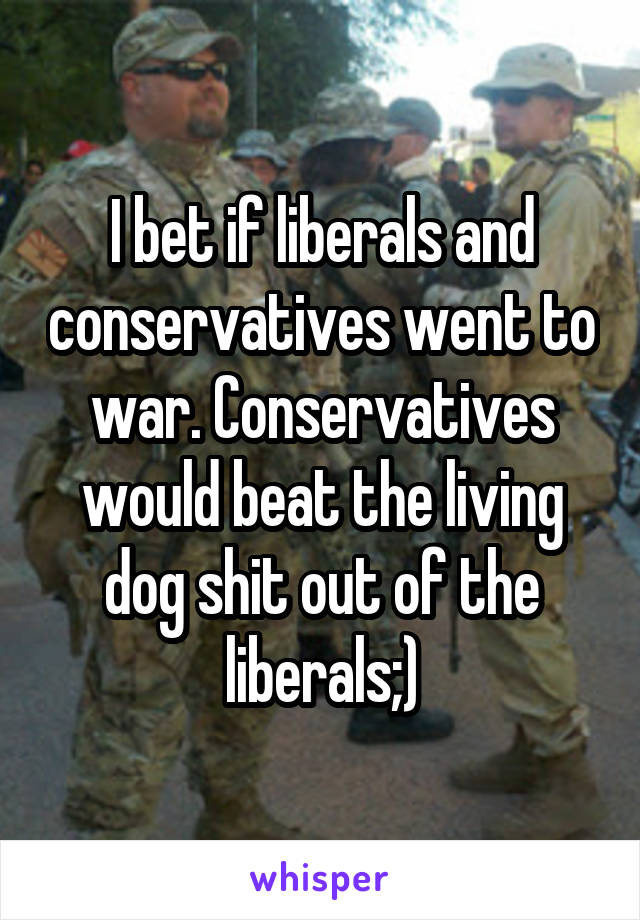 I bet if liberals and conservatives went to war. Conservatives would beat the living dog shit out of the liberals;)