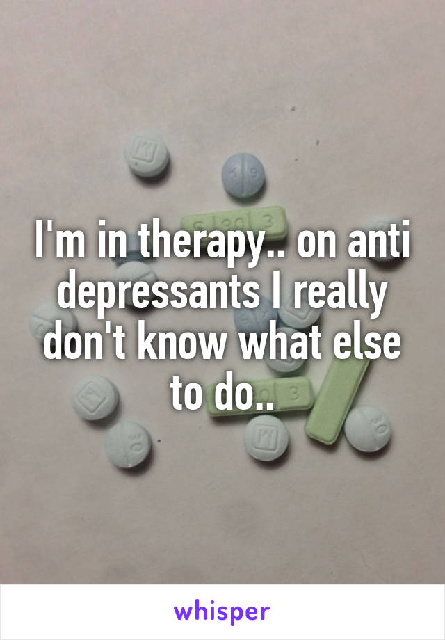 I'm in therapy.. on anti depressants I really don't know what else to do..