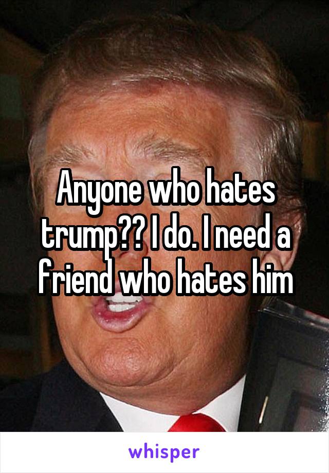 Anyone who hates trump?? I do. I need a friend who hates him