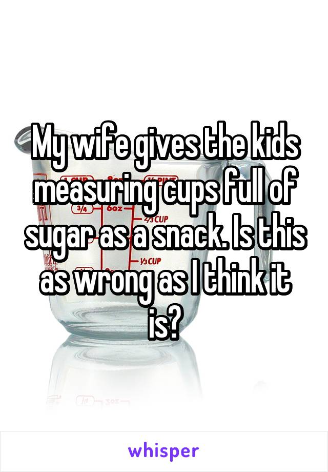 My wife gives the kids measuring cups full of sugar as a snack. Is this as wrong as I think it is?