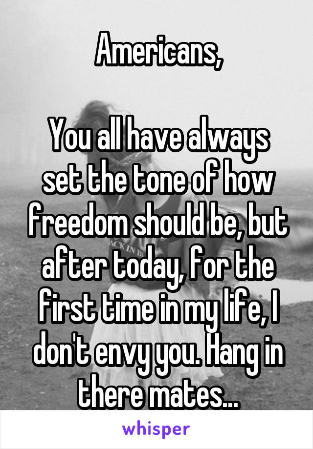 Americans,

You all have always set the tone of how freedom should be, but after today, for the first time in my life, I don't envy you. Hang in there mates...