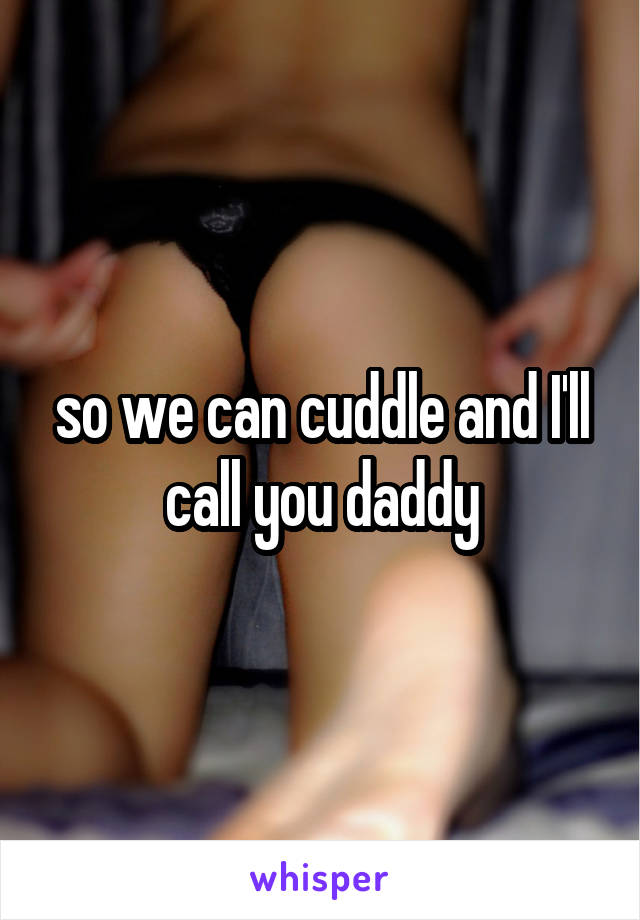 so we can cuddle and I'll call you daddy