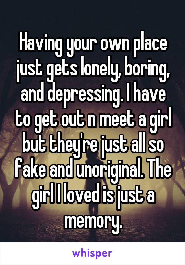 Having your own place just gets lonely, boring, and depressing. I have to get out n meet a girl but they're just all so fake and unoriginal. The girl I loved is just a memory.