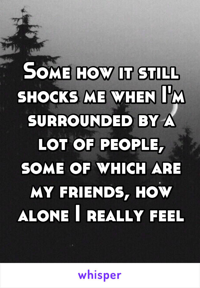 Some how it still shocks me when I'm surrounded by a lot of people, some of which are my friends, how alone I really feel