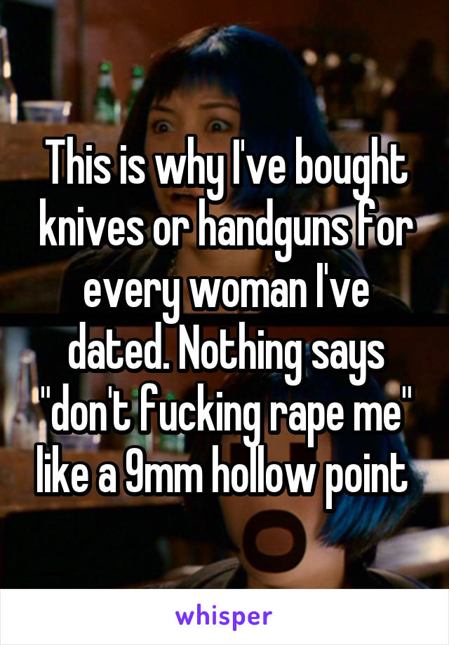 This is why I've bought knives or handguns for every woman I've dated. Nothing says "don't fucking rape me" like a 9mm hollow point 