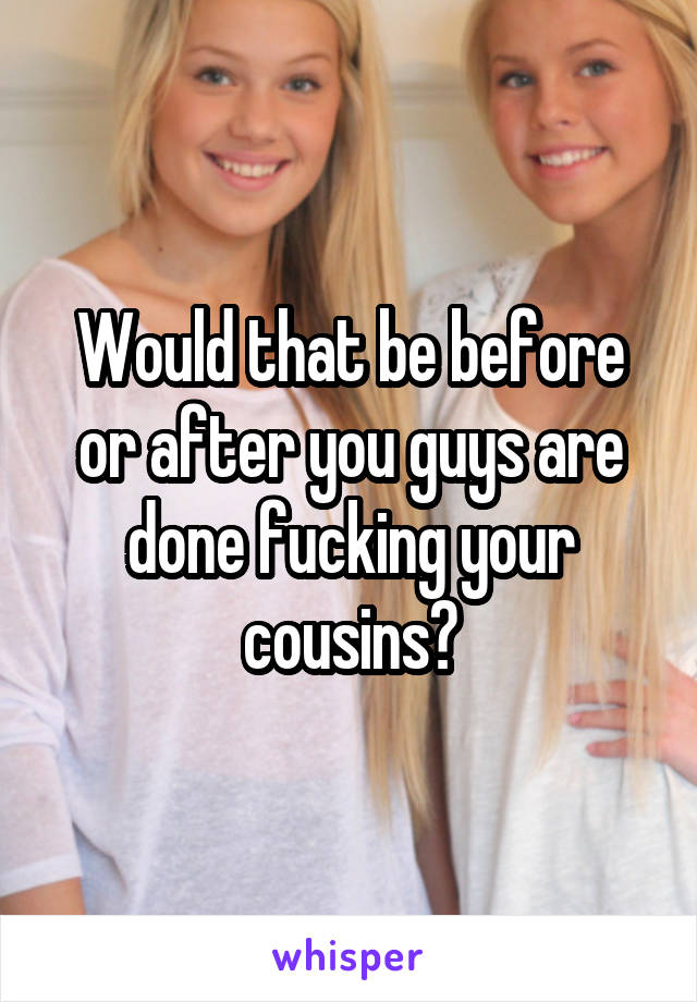 Would that be before or after you guys are done fucking your cousins?