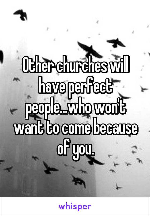 Other churches will have perfect people...who won't want to come because of you.