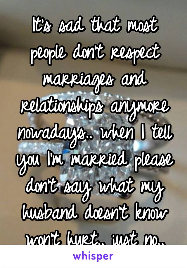 It's sad that most people don't respect marriages and relationships anymore nowadays.. when I tell you I'm married please don't say what my husband doesn't know won't hurt.. just no..