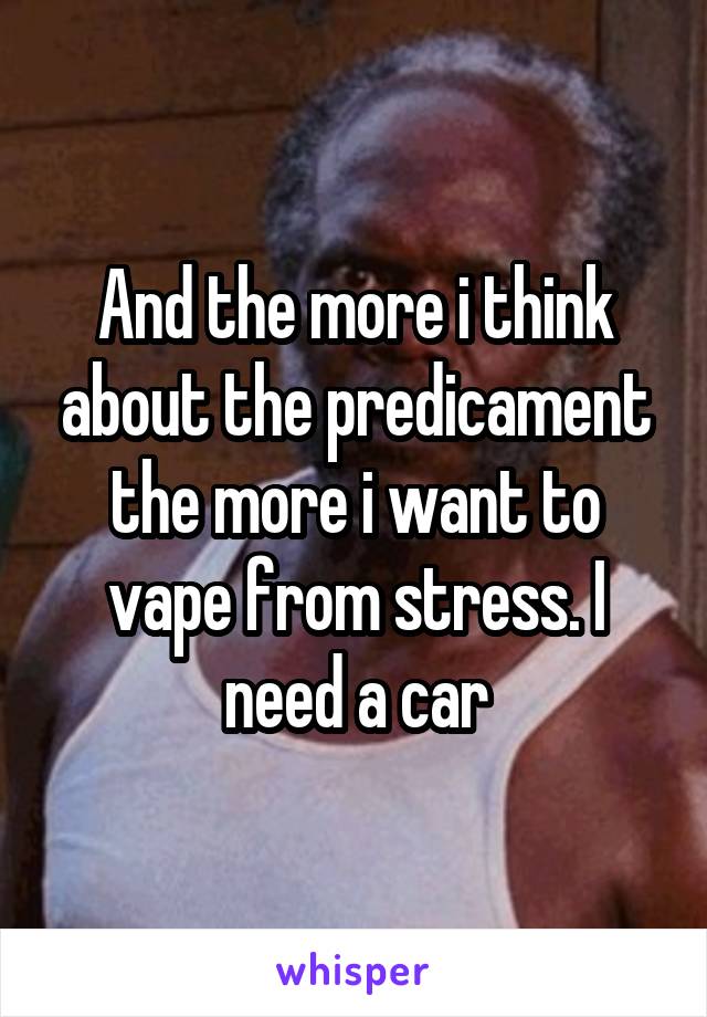 And the more i think about the predicament the more i want to vape from stress. I need a car