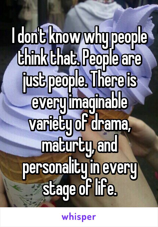 I don't know why people think that. People are just people. There is every imaginable variety of drama, maturty, and personality in every stage of life.