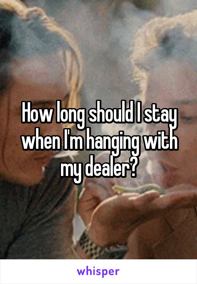 How long should I stay when I'm hanging with my dealer?