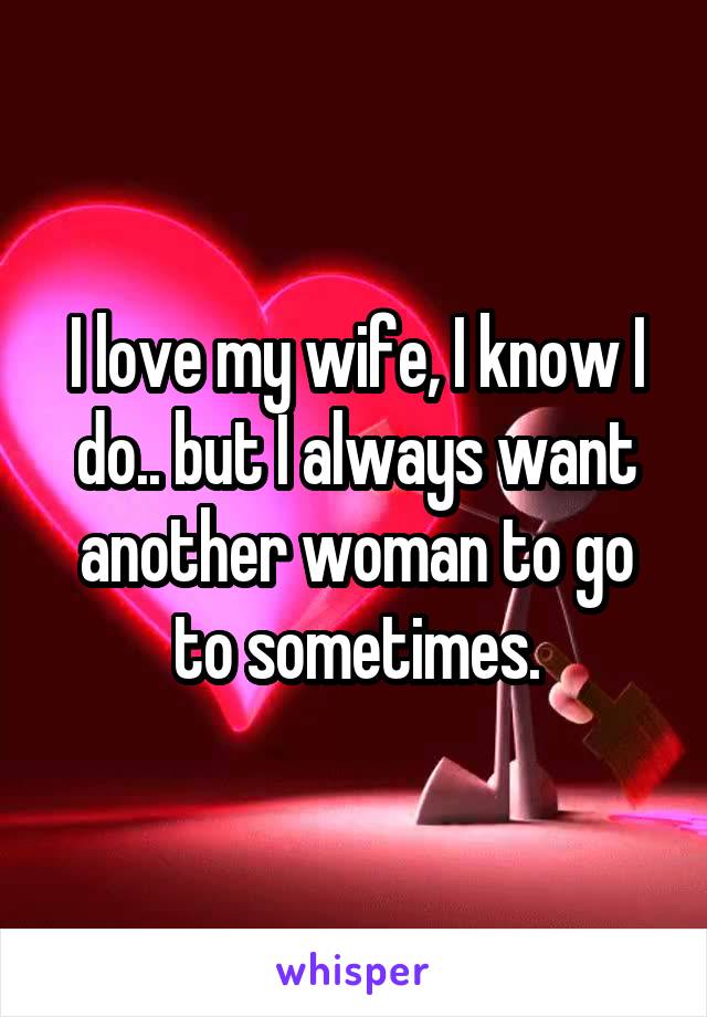 I love my wife, I know I do.. but I always want another woman to go to sometimes.